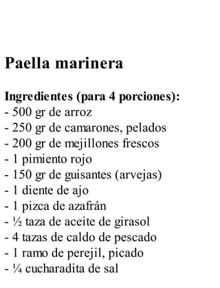 Paella marinera
Ingredientes (para 4 porciones):
- 500 gr de arroz
- 250 gr de camarones, pelados
- 200 gr de mejillones frescos
- 1 pimiento rojo
- 150 gr de guisantes (arvejas)
- 1 diente de ajo
- 1 pizca de azafrán
- ½ taza de aceite de girasol
- 4 tazas de caldo de pescado
- 1 ramo de perejil, picado
- ¼ cucharadita de sal
 