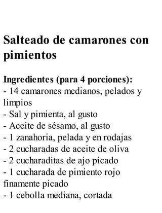 Salteado de camarones con
pimientos
Ingredientes (para 4 porciones):
- 14 camarones medianos, pelados y
limpios
- Sal y pimienta, al gusto
- Aceite de sésamo, al gusto
- 1 zanahoria, pelada y en rodajas
- 2 cucharadas de aceite de oliva
- 2 cucharaditas de ajo picado
- 1 cucharada de pimiento rojo
finamente picado
- 1 cebolla mediana, cortada
 