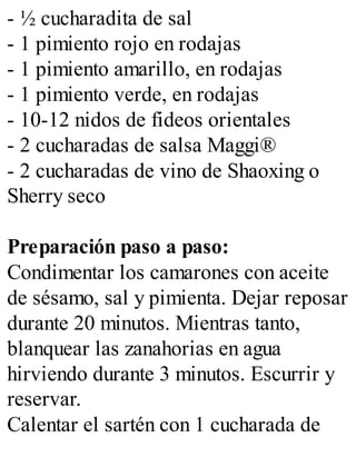 - ½ cucharadita de sal
- 1 pimiento rojo en rodajas
- 1 pimiento amarillo, en rodajas
- 1 pimiento verde, en rodajas
- 10-12 nidos de fideos orientales
- 2 cucharadas de salsa Maggi®
- 2 cucharadas de vino de Shaoxing o
Sherry seco
Preparación paso a paso:
Condimentar los camarones con aceite
de sésamo, sal y pimienta. Dejar reposar
durante 20 minutos. Mientras tanto,
blanquear las zanahorias en agua
hirviendo durante 3 minutos. Escurrir y
reservar.
Calentar el sartén con 1 cucharada de
 