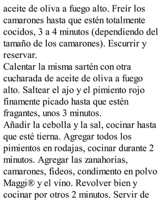 aceite de oliva a fuego alto. Freír los
camarones hasta que estén totalmente
cocidos, 3 a 4 minutos (dependiendo del
tamaño de los camarones). Escurrir y
reservar.
Calentar la misma sartén con otra
cucharada de aceite de oliva a fuego
alto. Saltear el ajo y el pimiento rojo
finamente picado hasta que estén
fragantes, unos 3 minutos.
Añadir la cebolla y la sal, cocinar hasta
que esté tierna. Agregar todos los
pimientos en rodajas, cocinar durante 2
minutos. Agregar las zanahorias,
camarones, fideos, condimento en polvo
Maggi® y el vino. Revolver bien y
cocinar por otros 2 minutos. Servir de
 