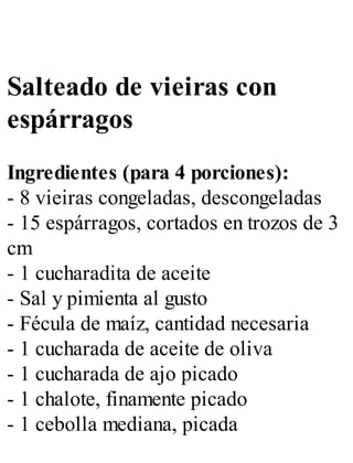 Salteado de vieiras con
espárragos
Ingredientes (para 4 porciones):
- 8 vieiras congeladas, descongeladas
- 15 espárragos, cortados en trozos de 3
cm
- 1 cucharadita de aceite
- Sal y pimienta al gusto
- Fécula de maíz, cantidad necesaria
- 1 cucharada de aceite de oliva
- 1 cucharada de ajo picado
- 1 chalote, finamente picado
- 1 cebolla mediana, picada
 