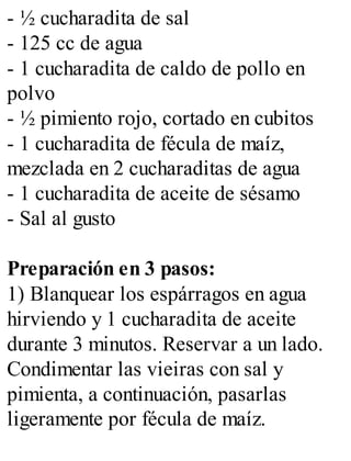 - ½ cucharadita de sal
- 125 cc de agua
- 1 cucharadita de caldo de pollo en
polvo
- ½ pimiento rojo, cortado en cubitos
- 1 cucharadita de fécula de maíz,
mezclada en 2 cucharaditas de agua
- 1 cucharadita de aceite de sésamo
- Sal al gusto
Preparación en 3 pasos:
1) Blanquear los espárragos en agua
hirviendo y 1 cucharadita de aceite
durante 3 minutos. Reservar a un lado.
Condimentar las vieiras con sal y
pimienta, a continuación, pasarlas
ligeramente por fécula de maíz.
 