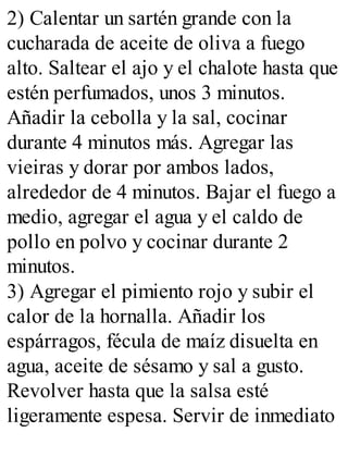 2) Calentar un sartén grande con la
cucharada de aceite de oliva a fuego
alto. Saltear el ajo y el chalote hasta que
estén perfumados, unos 3 minutos.
Añadir la cebolla y la sal, cocinar
durante 4 minutos más. Agregar las
vieiras y dorar por ambos lados,
alrededor de 4 minutos. Bajar el fuego a
medio, agregar el agua y el caldo de
pollo en polvo y cocinar durante 2
minutos.
3) Agregar el pimiento rojo y subir el
calor de la hornalla. Añadir los
espárragos, fécula de maíz disuelta en
agua, aceite de sésamo y sal a gusto.
Revolver hasta que la salsa esté
ligeramente espesa. Servir de inmediato
 