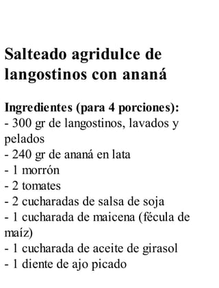 Salteado agridulce de
langostinos con ananá
Ingredientes (para 4 porciones):
- 300 gr de langostinos, lavados y
pelados
- 240 gr de ananá en lata
- 1 morrón
- 2 tomates
- 2 cucharadas de salsa de soja
- 1 cucharada de maicena (fécula de
maíz)
- 1 cucharada de aceite de girasol
- 1 diente de ajo picado
 