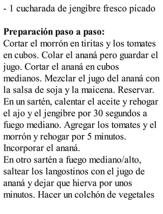 - 1 cucharada de jengibre fresco picado
Preparación paso a paso:
Cortar el morrón en tiritas y los tomates
en cubos. Colar el ananá pero guardar el
jugo. Cortar el ananá en cubos
medianos. Mezclar el jugo del ananá con
la salsa de soja y la maicena. Reservar.
En un sartén, calentar el aceite y rehogar
el ajo y el jengibre por 30 segundos a
fuego mediano. Agregar los tomates y el
morrón y rehogar por 5 minutos.
Incorporar el ananá.
En otro sartén a fuego mediano/alto,
saltear los langostinos con el jugo de
ananá y dejar que hierva por unos
minutos. Hacer un colchón de vegetales
 