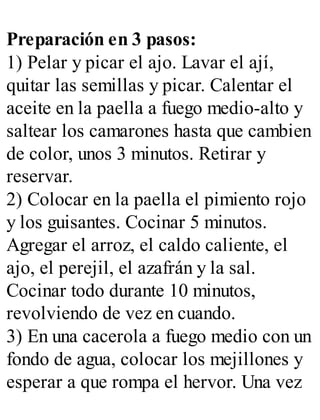 Preparación en 3 pasos:
1) Pelar y picar el ajo. Lavar el ají,
quitar las semillas y picar. Calentar el
aceite en la paella a fuego medio-alto y
saltear los camarones hasta que cambien
de color, unos 3 minutos. Retirar y
reservar.
2) Colocar en la paella el pimiento rojo
y los guisantes. Cocinar 5 minutos.
Agregar el arroz, el caldo caliente, el
ajo, el perejil, el azafrán y la sal.
Cocinar todo durante 10 minutos,
revolviendo de vez en cuando.
3) En una cacerola a fuego medio con un
fondo de agua, colocar los mejillones y
esperar a que rompa el hervor. Una vez
 