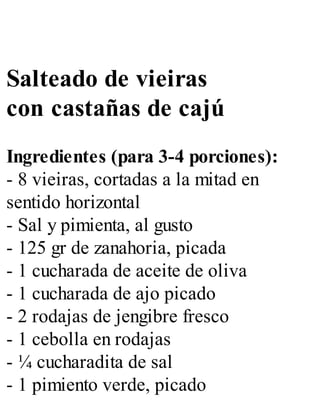 Salteado de vieiras
con castañas de cajú
Ingredientes (para 3-4 porciones):
- 8 vieiras, cortadas a la mitad en
sentido horizontal
- Sal y pimienta, al gusto
- 125 gr de zanahoria, picada
- 1 cucharada de aceite de oliva
- 1 cucharada de ajo picado
- 2 rodajas de jengibre fresco
- 1 cebolla en rodajas
- ¼ cucharadita de sal
- 1 pimiento verde, picado
 