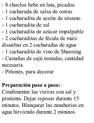 - 8 choclos bebe en lata, picados
- 1 cucharada de salsa de ostras
- 1 cucharadita de aceite de sésamo
- 1 cucharadita de sal
- 1 cucharadita de azúcar impalpable
- 2 cucharaditas de fécula de maíz
disueltas en 2 cucharadas de agua
- 1 cucharadita de vino de Shaoxing
- Castañas de cajú tostadas, cantidad
necesaria
- Piñones, para decorar
Preparación paso a paso:
Condimentar las vieiras con sal y
pimienta. Dejar reposar durante 15
minutos. Blanquear las zanahorias en
agua hirviendo durante 2 minutos.
 