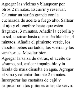 Agregar las vieiras y blanquear por
otros 2 minutos. Escurrir y reservar.
Calentar un sartén grande con la
cucharada de aceite a fuego alto. Saltear
el ajo y el jengibre hasta que estén
fragantes, 3 minutos. Añadir la cebolla y
la sal, cocinar hasta que estén blandas, 4
minutos. Añadir el pimiento verde, los
choclos bebes cortados, las vieiras y las
zanahorias. Mezclar bien.
Agregar la salsa de ostras, el aceite de
sésamo, sal, azúcar impalpable y la
fécula de maíz disuelta en agua. Agregar
el vino y calentar durante 2 minutos.
Incorporar las castañas de cajú y
salpicar con los piñones antes de servir.
 