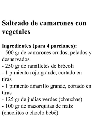 Salteado de camarones con
vegetales
Ingredientes (para 4 porciones):
- 500 gr de camarones crudos, pelados y
desnervados
- 250 gr de ramilletes de brócoli
- 1 pimiento rojo grande, cortado en
tiras
- 1 pimiento amarillo grande, cortado en
tiras
- 125 gr de judías verdes (chauchas)
- 100 gr de mazorquitas de maíz
(choclitos o choclo bebé)
 