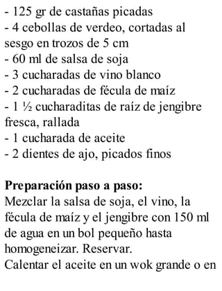 - 125 gr de castañas picadas
- 4 cebollas de verdeo, cortadas al
sesgo en trozos de 5 cm
- 60 ml de salsa de soja
- 3 cucharadas de vino blanco
- 2 cucharadas de fécula de maíz
- 1 ½ cucharaditas de raíz de jengibre
fresca, rallada
- 1 cucharada de aceite
- 2 dientes de ajo, picados finos
Preparación paso a paso:
Mezclar la salsa de soja, el vino, la
fécula de maíz y el jengibre con 150 ml
de agua en un bol pequeño hasta
homogeneizar. Reservar.
Calentar el aceite en un wok grande o en
 