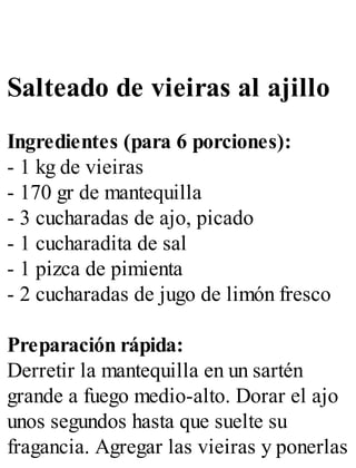 Salteado de vieiras al ajillo
Ingredientes (para 6 porciones):
- 1 kg de vieiras
- 170 gr de mantequilla
- 3 cucharadas de ajo, picado
- 1 cucharadita de sal
- 1 pizca de pimienta
- 2 cucharadas de jugo de limón fresco
Preparación rápida:
Derretir la mantequilla en un sartén
grande a fuego medio-alto. Dorar el ajo
unos segundos hasta que suelte su
fragancia. Agregar las vieiras y ponerlas
 