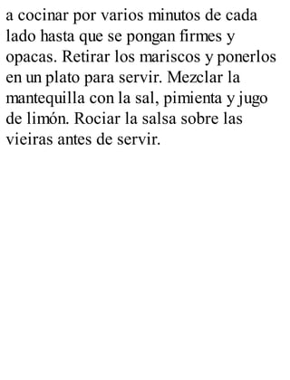 a cocinar por varios minutos de cada
lado hasta que se pongan firmes y
opacas. Retirar los mariscos y ponerlos
en un plato para servir. Mezclar la
mantequilla con la sal, pimienta y jugo
de limón. Rociar la salsa sobre las
vieiras antes de servir.
 
