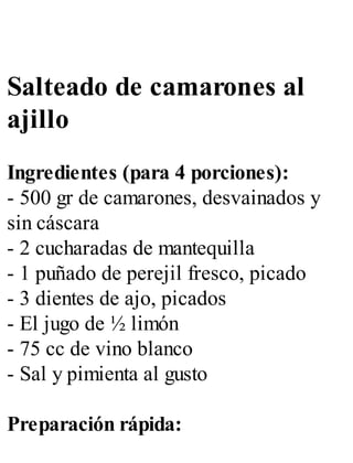 Salteado de camarones al
ajillo
Ingredientes (para 4 porciones):
- 500 gr de camarones, desvainados y
sin cáscara
- 2 cucharadas de mantequilla
- 1 puñado de perejil fresco, picado
- 3 dientes de ajo, picados
- El jugo de ½ limón
- 75 cc de vino blanco
- Sal y pimienta al gusto
Preparación rápida:
 