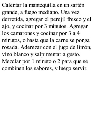 Calentar la mantequilla en un sartén
grande, a fuego mediano. Una vez
derretida, agregar el perejil fresco y el
ajo, y cocinar por 3 minutos. Agregar
los camarones y cocinar por 3 a 4
minutos, o hasta que la carne se ponga
rosada. Aderezar con el jugo de limón,
vino blanco y salpimentar a gusto.
Mezclar por 1 minuto o 2 para que se
combinen los sabores, y luego servir.
 