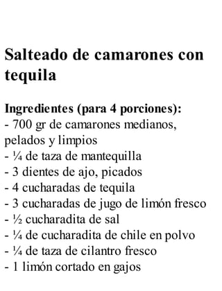 Salteado de camarones con
tequila
Ingredientes (para 4 porciones):
- 700 gr de camarones medianos,
pelados y limpios
- ¼ de taza de mantequilla
- 3 dientes de ajo, picados
- 4 cucharadas de tequila
- 3 cucharadas de jugo de limón fresco
- ½ cucharadita de sal
- ¼ de cucharadita de chile en polvo
- ¼ de taza de cilantro fresco
- 1 limón cortado en gajos
 