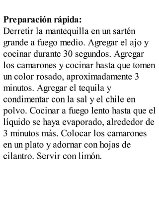 Preparación rápida:
Derretir la mantequilla en un sartén
grande a fuego medio. Agregar el ajo y
cocinar durante 30 segundos. Agregar
los camarones y cocinar hasta que tomen
un color rosado, aproximadamente 3
minutos. Agregar el tequila y
condimentar con la sal y el chile en
polvo. Cocinar a fuego lento hasta que el
líquido se haya evaporado, alrededor de
3 minutos más. Colocar los camarones
en un plato y adornar con hojas de
cilantro. Servir con limón.
 