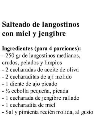 Salteado de langostinos
con miel y jengibre
Ingredientes (para 4 porciones):
- 250 gr de langostinos medianos,
crudos, pelados y limpios
- 2 cucharadas de aceite de oliva
- 2 cucharaditas de ají molido
- 1 diente de ajo picado
- ½ cebolla pequeña, picada
- 1 cucharada de jengibre rallado
- 1 cucharadita de miel
- Sal y pimienta recién molida, al gusto
 