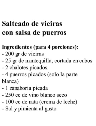 Salteado de vieiras
con salsa de puerros
Ingredientes (para 4 porciones):
- 200 gr de vieiras
- 25 gr de mantequilla, cortada en cubos
- 2 chalotes picados
- 4 puerros picados (solo la parte
blanca)
- 1 zanahoria picada
- 250 cc de vino blanco seco
- 100 cc de nata (crema de leche)
- Sal y pimienta al gusto
 