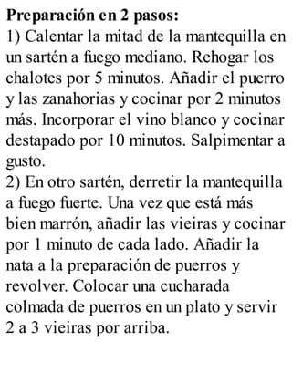 Preparación en 2 pasos:
1) Calentar la mitad de la mantequilla en
un sartén a fuego mediano. Rehogar los
chalotes por 5 minutos. Añadir el puerro
y las zanahorias y cocinar por 2 minutos
más. Incorporar el vino blanco y cocinar
destapado por 10 minutos. Salpimentar a
gusto.
2) En otro sartén, derretir la mantequilla
a fuego fuerte. Una vez que está más
bien marrón, añadir las vieiras y cocinar
por 1 minuto de cada lado. Añadir la
nata a la preparación de puerros y
revolver. Colocar una cucharada
colmada de puerros en un plato y servir
2 a 3 vieiras por arriba.
 