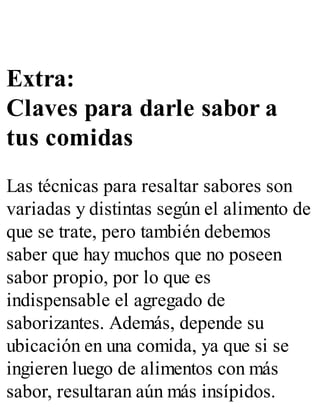 Extra:
Claves para darle sabor a
tus comidas
Las técnicas para resaltar sabores son
variadas y distintas según el alimento de
que se trate, pero también debemos
saber que hay muchos que no poseen
sabor propio, por lo que es
indispensable el agregado de
saborizantes. Además, depende su
ubicación en una comida, ya que si se
ingieren luego de alimentos con más
sabor, resultaran aún más insípidos.
 