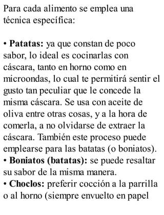 Para cada alimento se emplea una
técnica específica:
• Patatas: ya que constan de poco
sabor, lo ideal es cocinarlas con
cáscara, tanto en horno como en
microondas, lo cual te permitirá sentir el
gusto tan peculiar que le concede la
misma cáscara. Se usa con aceite de
oliva entre otras cosas, y a la hora de
comerla, a no olvidarse de extraer la
cáscara. También este proceso puede
emplearse para las batatas (o boniatos).
• Boniatos (batatas): se puede resaltar
su sabor de la misma manera.
• Choclos: preferir cocción a la parrilla
o al horno (siempre envuelto en papel
 