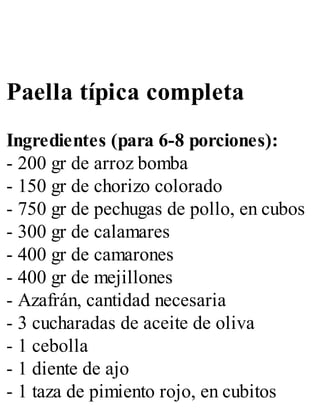 Paella típica completa
Ingredientes (para 6-8 porciones):
- 200 gr de arroz bomba
- 150 gr de chorizo colorado
- 750 gr de pechugas de pollo, en cubos
- 300 gr de calamares
- 400 gr de camarones
- 400 gr de mejillones
- Azafrán, cantidad necesaria
- 3 cucharadas de aceite de oliva
- 1 cebolla
- 1 diente de ajo
- 1 taza de pimiento rojo, en cubitos
 
