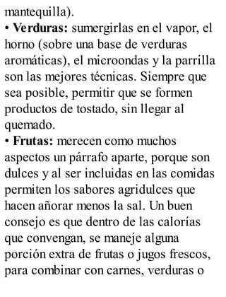 mantequilla).
• Verduras: sumergirlas en el vapor, el
horno (sobre una base de verduras
aromáticas), el microondas y la parrilla
son las mejores técnicas. Siempre que
sea posible, permitir que se formen
productos de tostado, sin llegar al
quemado.
• Frutas: merecen como muchos
aspectos un párrafo aparte, porque son
dulces y al ser incluidas en las comidas
permiten los sabores agridulces que
hacen añorar menos la sal. Un buen
consejo es que dentro de las calorías
que convengan, se maneje alguna
porción extra de frutas o jugos frescos,
para combinar con carnes, verduras o
 