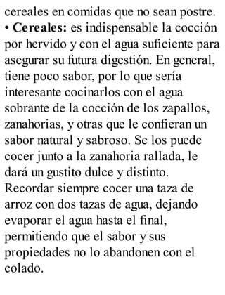 cereales en comidas que no sean postre.
• Cereales: es indispensable la cocción
por hervido y con el agua suficiente para
asegurar su futura digestión. En general,
tiene poco sabor, por lo que sería
interesante cocinarlos con el agua
sobrante de la cocción de los zapallos,
zanahorias, y otras que le confieran un
sabor natural y sabroso. Se los puede
cocer junto a la zanahoria rallada, le
dará un gustito dulce y distinto.
Recordar siempre cocer una taza de
arroz con dos tazas de agua, dejando
evaporar el agua hasta el final,
permitiendo que el sabor y sus
propiedades no lo abandonen con el
colado.
 