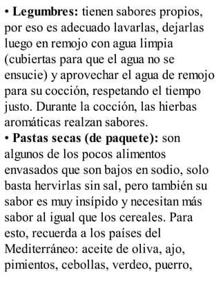 • Legumbres: tienen sabores propios,
por eso es adecuado lavarlas, dejarlas
luego en remojo con agua limpia
(cubiertas para que el agua no se
ensucie) y aprovechar el agua de remojo
para su cocción, respetando el tiempo
justo. Durante la cocción, las hierbas
aromáticas realzan sabores.
• Pastas secas (de paquete): son
algunos de los pocos alimentos
envasados que son bajos en sodio, solo
basta hervirlas sin sal, pero también su
sabor es muy insípido y necesitan más
sabor al igual que los cereales. Para
esto, recuerda a los países del
Mediterráneo: aceite de oliva, ajo,
pimientos, cebollas, verdeo, puerro,
 