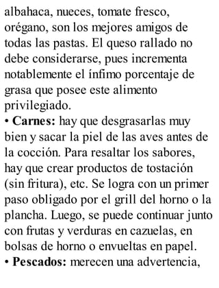 albahaca, nueces, tomate fresco,
orégano, son los mejores amigos de
todas las pastas. El queso rallado no
debe considerarse, pues incrementa
notablemente el ínfimo porcentaje de
grasa que posee este alimento
privilegiado.
• Carnes: hay que desgrasarlas muy
bien y sacar la piel de las aves antes de
la cocción. Para resaltar los sabores,
hay que crear productos de tostación
(sin fritura), etc. Se logra con un primer
paso obligado por el grill del horno o la
plancha. Luego, se puede continuar junto
con frutas y verduras en cazuelas, en
bolsas de horno o envueltas en papel.
• Pescados: merecen una advertencia,
 