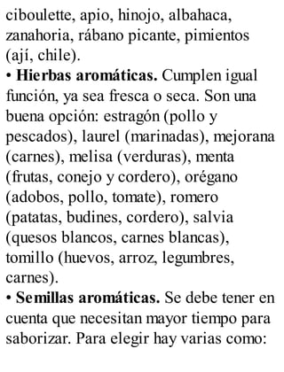 ciboulette, apio, hinojo, albahaca,
zanahoria, rábano picante, pimientos
(ají, chile).
• Hierbas aromáticas. Cumplen igual
función, ya sea fresca o seca. Son una
buena opción: estragón (pollo y
pescados), laurel (marinadas), mejorana
(carnes), melisa (verduras), menta
(frutas, conejo y cordero), orégano
(adobos, pollo, tomate), romero
(patatas, budines, cordero), salvia
(quesos blancos, carnes blancas),
tomillo (huevos, arroz, legumbres,
carnes).
• Semillas aromáticas. Se debe tener en
cuenta que necesitan mayor tiempo para
saborizar. Para elegir hay varias como:
 