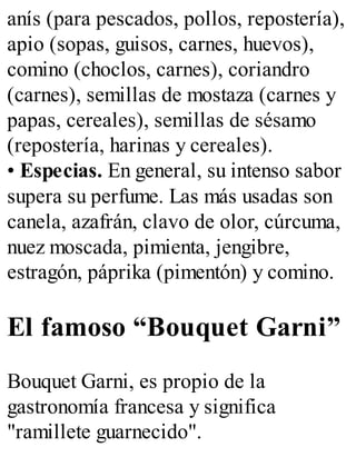 anís (para pescados, pollos, repostería),
apio (sopas, guisos, carnes, huevos),
comino (choclos, carnes), coriandro
(carnes), semillas de mostaza (carnes y
papas, cereales), semillas de sésamo
(repostería, harinas y cereales).
• Especias. En general, su intenso sabor
supera su perfume. Las más usadas son
canela, azafrán, clavo de olor, cúrcuma,
nuez moscada, pimienta, jengibre,
estragón, páprika (pimentón) y comino.
El famoso “Bouquet Garni”
Bouquet Garni, es propio de la
gastronomía francesa y significa
"ramillete guarnecido".
 