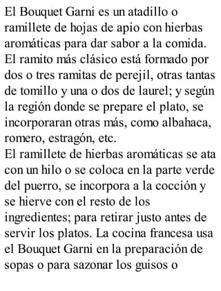 El Bouquet Garni es un atadillo o
ramillete de hojas de apio con hierbas
aromáticas para dar sabor a la comida.
El ramito más clásico está formado por
dos o tres ramitas de perejil, otras tantas
de tomillo y una o dos de laurel; y según
la región donde se prepare el plato, se
incorporaran otras más, como albahaca,
romero, estragón, etc.
El ramillete de hierbas aromáticas se ata
con un hilo o se coloca en la parte verde
del puerro, se incorpora a la cocción y
se hierve con el resto de los
ingredientes; para retirar justo antes de
servir los platos. La cocina francesa usa
el Bouquet Garni en la preparación de
sopas o para sazonar los guisos o
 