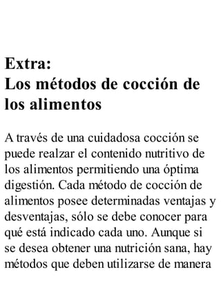 Extra:
Los métodos de cocción de
los alimentos
A través de una cuidadosa cocción se
puede realzar el contenido nutritivo de
los alimentos permitiendo una óptima
digestión. Cada método de cocción de
alimentos posee determinadas ventajas y
desventajas, sólo se debe conocer para
qué está indicado cada uno. Aunque si
se desea obtener una nutrición sana, hay
métodos que deben utilizarse de manera
 