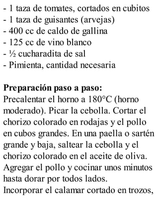 - 1 taza de tomates, cortados en cubitos
- 1 taza de guisantes (arvejas)
- 400 cc de caldo de gallina
- 125 cc de vino blanco
- ½ cucharadita de sal
- Pimienta, cantidad necesaria
Preparación paso a paso:
Precalentar el horno a 180°C (horno
moderado). Picar la cebolla. Cortar el
chorizo colorado en rodajas y el pollo
en cubos grandes. En una paella o sartén
grande y baja, saltear la cebolla y el
chorizo colorado en el aceite de oliva.
Agregar el pollo y cocinar unos minutos
hasta dorar por todos lados.
Incorporar el calamar cortado en trozos,
 