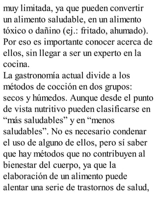 muy limitada, ya que pueden convertir
un alimento saludable, en un alimento
tóxico o dañino (ej.: fritado, ahumado).
Por eso es importante conocer acerca de
ellos, sin llegar a ser un experto en la
cocina.
La gastronomía actual divide a los
métodos de cocción en dos grupos:
secos y húmedos. Aunque desde el punto
de vista nutritivo pueden clasificarse en
“más saludables” y en “menos
saludables”. No es necesario condenar
el uso de alguno de ellos, pero sí saber
que hay métodos que no contribuyen al
bienestar del cuerpo, ya que la
elaboración de un alimento puede
alentar una serie de trastornos de salud,
 