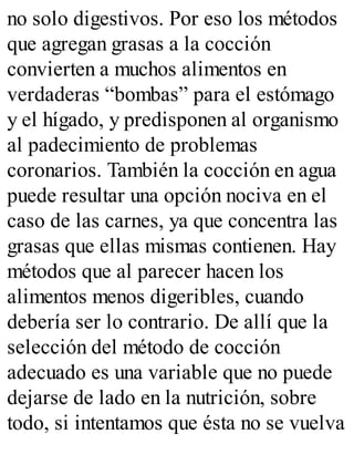 no solo digestivos. Por eso los métodos
que agregan grasas a la cocción
convierten a muchos alimentos en
verdaderas “bombas” para el estómago
y el hígado, y predisponen al organismo
al padecimiento de problemas
coronarios. También la cocción en agua
puede resultar una opción nociva en el
caso de las carnes, ya que concentra las
grasas que ellas mismas contienen. Hay
métodos que al parecer hacen los
alimentos menos digeribles, cuando
debería ser lo contrario. De allí que la
selección del método de cocción
adecuado es una variable que no puede
dejarse de lado en la nutrición, sobre
todo, si intentamos que ésta no se vuelva
 