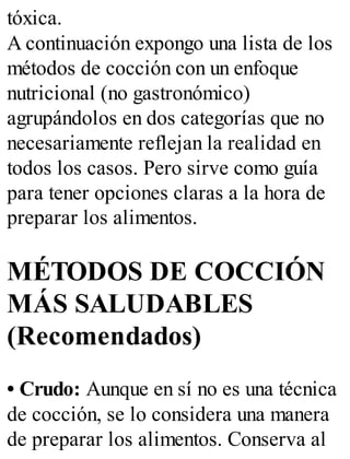 tóxica.
A continuación expongo una lista de los
métodos de cocción con un enfoque
nutricional (no gastronómico)
agrupándolos en dos categorías que no
necesariamente reflejan la realidad en
todos los casos. Pero sirve como guía
para tener opciones claras a la hora de
preparar los alimentos.
MÉTODOS DE COCCIÓN
MÁS SALUDABLES
(Recomendados)
• Crudo: Aunque en sí no es una técnica
de cocción, se lo considera una manera
de preparar los alimentos. Conserva al
 