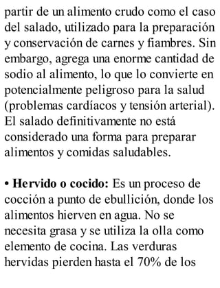 partir de un alimento crudo como el caso
del salado, utilizado para la preparación
y conservación de carnes y fiambres. Sin
embargo, agrega una enorme cantidad de
sodio al alimento, lo que lo convierte en
potencialmente peligroso para la salud
(problemas cardíacos y tensión arterial).
El salado definitivamente no está
considerado una forma para preparar
alimentos y comidas saludables.
• Hervido o cocido: Es un proceso de
cocción a punto de ebullición, donde los
alimentos hierven en agua. No se
necesita grasa y se utiliza la olla como
elemento de cocina. Las verduras
hervidas pierden hasta el 70% de los
 