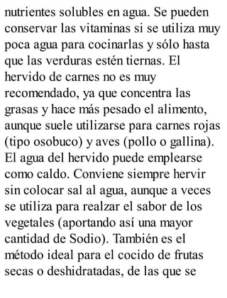nutrientes solubles en agua. Se pueden
conservar las vitaminas si se utiliza muy
poca agua para cocinarlas y sólo hasta
que las verduras estén tiernas. El
hervido de carnes no es muy
recomendado, ya que concentra las
grasas y hace más pesado el alimento,
aunque suele utilizarse para carnes rojas
(tipo osobuco) y aves (pollo o gallina).
El agua del hervido puede emplearse
como caldo. Conviene siempre hervir
sin colocar sal al agua, aunque a veces
se utiliza para realzar el sabor de los
vegetales (aportando así una mayor
cantidad de Sodio). También es el
método ideal para el cocido de frutas
secas o deshidratadas, de las que se
 