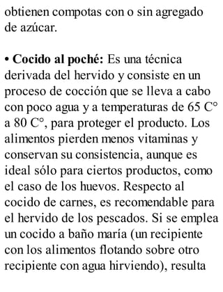 obtienen compotas con o sin agregado
de azúcar.
• Cocido al poché: Es una técnica
derivada del hervido y consiste en un
proceso de cocción que se lleva a cabo
con poco agua y a temperaturas de 65 C°
a 80 C°, para proteger el producto. Los
alimentos pierden menos vitaminas y
conservan su consistencia, aunque es
ideal sólo para ciertos productos, como
el caso de los huevos. Respecto al
cocido de carnes, es recomendable para
el hervido de los pescados. Si se emplea
un cocido a baño maría (un recipiente
con los alimentos flotando sobre otro
recipiente con agua hirviendo), resulta
 