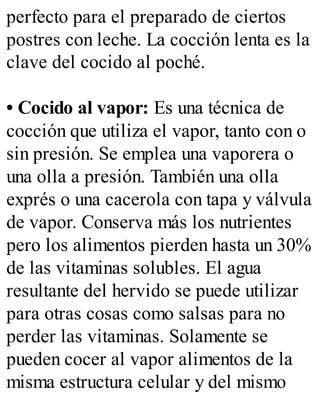 perfecto para el preparado de ciertos
postres con leche. La cocción lenta es la
clave del cocido al poché.
• Cocido al vapor: Es una técnica de
cocción que utiliza el vapor, tanto con o
sin presión. Se emplea una vaporera o
una olla a presión. También una olla
exprés o una cacerola con tapa y válvula
de vapor. Conserva más los nutrientes
pero los alimentos pierden hasta un 30%
de las vitaminas solubles. El agua
resultante del hervido se puede utilizar
para otras cosas como salsas para no
perder las vitaminas. Solamente se
pueden cocer al vapor alimentos de la
misma estructura celular y del mismo
 