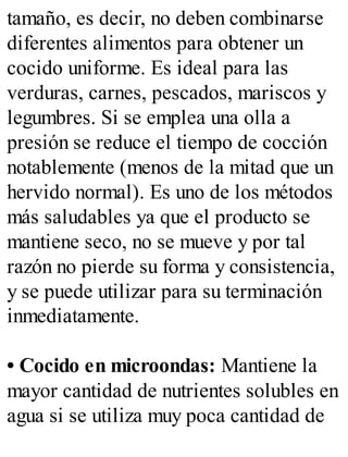 tamaño, es decir, no deben combinarse
diferentes alimentos para obtener un
cocido uniforme. Es ideal para las
verduras, carnes, pescados, mariscos y
legumbres. Si se emplea una olla a
presión se reduce el tiempo de cocción
notablemente (menos de la mitad que un
hervido normal). Es uno de los métodos
más saludables ya que el producto se
mantiene seco, no se mueve y por tal
razón no pierde su forma y consistencia,
y se puede utilizar para su terminación
inmediatamente.
• Cocido en microondas: Mantiene la
mayor cantidad de nutrientes solubles en
agua si se utiliza muy poca cantidad de
 