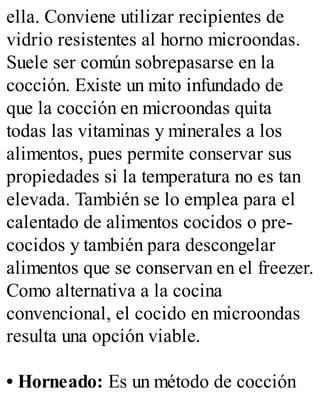 ella. Conviene utilizar recipientes de
vidrio resistentes al horno microondas.
Suele ser común sobrepasarse en la
cocción. Existe un mito infundado de
que la cocción en microondas quita
todas las vitaminas y minerales a los
alimentos, pues permite conservar sus
propiedades si la temperatura no es tan
elevada. También se lo emplea para el
calentado de alimentos cocidos o pre-
cocidos y también para descongelar
alimentos que se conservan en el freezer.
Como alternativa a la cocina
convencional, el cocido en microondas
resulta una opción viable.
• Horneado: Es un método de cocción
 
