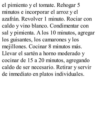 el pimiento y el tomate. Rehogar 5
minutos e incorporar el arroz y el
azafrán. Revolver 1 minuto. Rociar con
caldo y vino blanco. Condimentar con
sal y pimienta. A los 10 minutos, agregar
los guisantes, los camarones y los
mejillones. Cocinar 8 minutos más.
Llevar el sartén a horno moderado y
cocinar de 15 a 20 minutos, agregando
caldo de ser necesario. Retirar y servir
de inmediato en platos individuales.
 