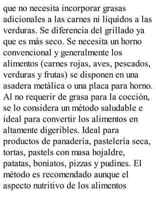 que no necesita incorporar grasas
adicionales a las carnes ni líquidos a las
verduras. Se diferencia del grillado ya
que es más seco. Se necesita un horno
convencional y generalmente los
alimentos (carnes rojas, aves, pescados,
verduras y frutas) se disponen en una
asadera metálica o una placa para horno.
Al no requerir de grasa para la cocción,
se lo considera un método saludable e
ideal para convertir los alimentos en
altamente digeribles. Ideal para
productos de panadería, pastelería seca,
tortas, pastels con masa hojaldre,
patatas, boniatos, pizzas y pudines. El
método es recomendado aunque el
aspecto nutritivo de los alimentos
 