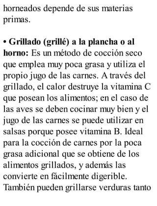 horneados depende de sus materias
primas.
• Grillado (grillé) a la plancha o al
horno: Es un método de cocción seco
que emplea muy poca grasa y utiliza el
propio jugo de las carnes. A través del
grillado, el calor destruye la vitamina C
que posean los alimentos; en el caso de
las aves se deben cocinar muy bien y el
jugo de las carnes se puede utilizar en
salsas porque posee vitamina B. Ideal
para la cocción de carnes por la poca
grasa adicional que se obtiene de los
alimentos grillados, y además las
convierte en fácilmente digerible.
También pueden grillarse verduras tanto
 