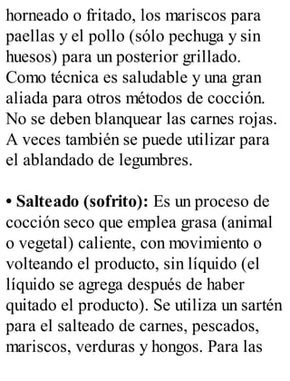 horneado o fritado, los mariscos para
paellas y el pollo (sólo pechuga y sin
huesos) para un posterior grillado.
Como técnica es saludable y una gran
aliada para otros métodos de cocción.
No se deben blanquear las carnes rojas.
A veces también se puede utilizar para
el ablandado de legumbres.
• Salteado (sofrito): Es un proceso de
cocción seco que emplea grasa (animal
o vegetal) caliente, con movimiento o
volteando el producto, sin líquido (el
líquido se agrega después de haber
quitado el producto). Se utiliza un sartén
para el salteado de carnes, pescados,
mariscos, verduras y hongos. Para las
 
