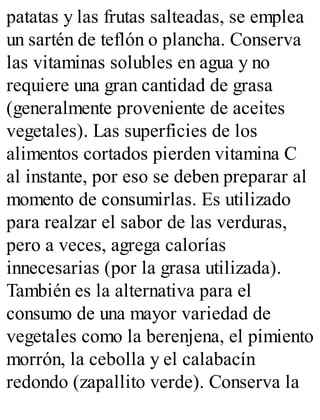 patatas y las frutas salteadas, se emplea
un sartén de teflón o plancha. Conserva
las vitaminas solubles en agua y no
requiere una gran cantidad de grasa
(generalmente proveniente de aceites
vegetales). Las superficies de los
alimentos cortados pierden vitamina C
al instante, por eso se deben preparar al
momento de consumirlas. Es utilizado
para realzar el sabor de las verduras,
pero a veces, agrega calorías
innecesarias (por la grasa utilizada).
También es la alternativa para el
consumo de una mayor variedad de
vegetales como la berenjena, el pimiento
morrón, la cebolla y el calabacín
redondo (zapallito verde). Conserva la
 